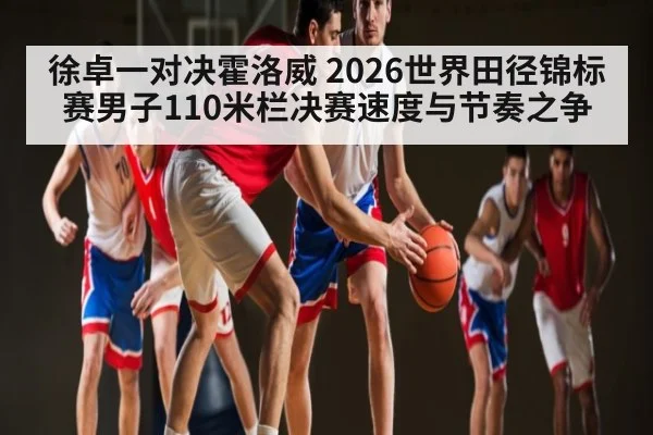 徐卓一对决霍洛威 2026世界田径锦标赛男子110米栏决赛速度与节奏之争