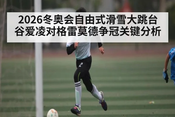 2026冬奥会自由式滑雪大跳台谷爱凌对格雷莫德争冠关键分析