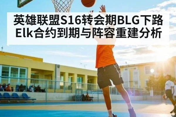 英雄联盟S16转会期BLG下路Elk合约到期与阵容重建分析